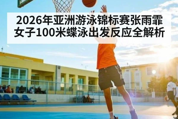 2026年亚洲游泳锦标赛张雨霏女子100米蝶泳出发反应全解析
