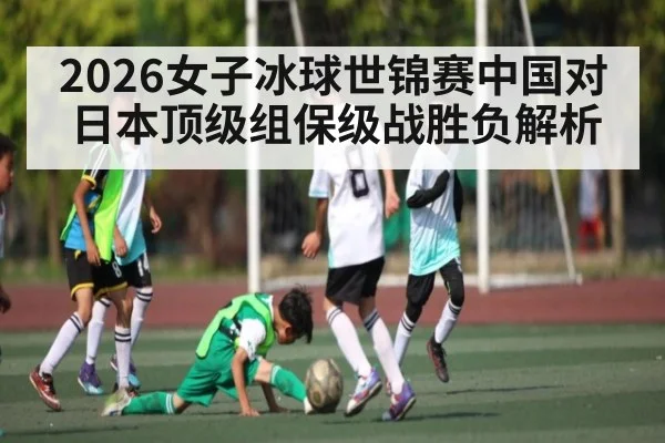 2026女子冰球世锦赛中国对日本顶级组保级战胜负解析